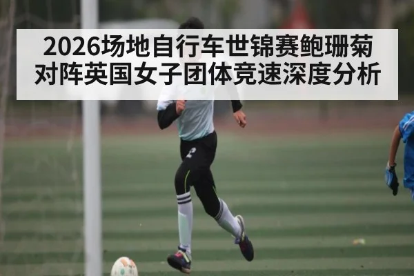 2026场地自行车世锦赛鲍珊菊对阵英国女子团体竞速深度分析