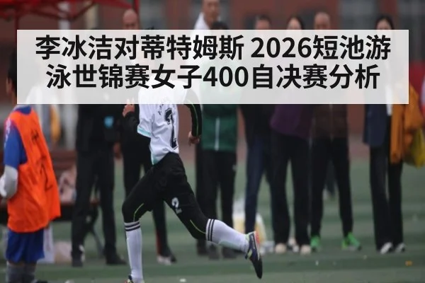 李冰洁对蒂特姆斯 2026短池游泳世锦赛女子400自决赛分析