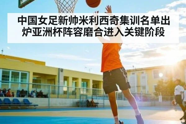 中国女足新帅米利西奇集训名单出炉亚洲杯阵容磨合进入关键阶段